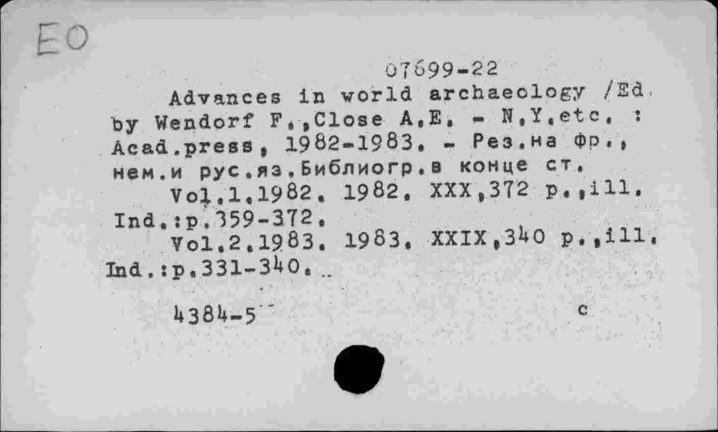 ﻿ЕО
07699-22
Advances in world archaeology /Sd. by Wendorf F.»Close A,E, - N,Y,etc, : Acad.press, 1902-1983, - Рез.на фо . , нем.и рус.яз.Библиогр.в конце ст.
Vol,1,1982. 1982. XXX,372 р.,111.
Ind.sp.359-372,
Vol.2.198З. 1983. XXIX,ЗНО р.,ill. Ind . s p. ЗЗІ-З^О, ..
1+38U-5
c